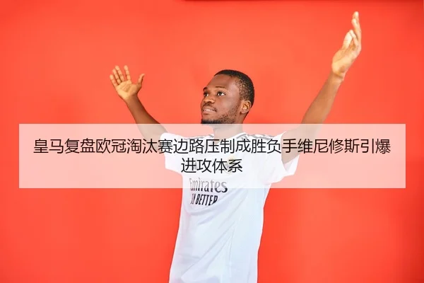 皇马复盘欧冠淘汰赛边路压制成胜负手维尼修斯引爆进攻体系