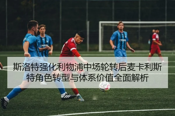 斯洛特强化利物浦中场轮转后麦卡利斯特角色转型与体系价值全面解析